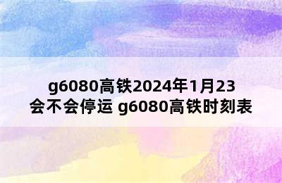 g6080高铁2024年1月23会不会停运 g6080高铁时刻表